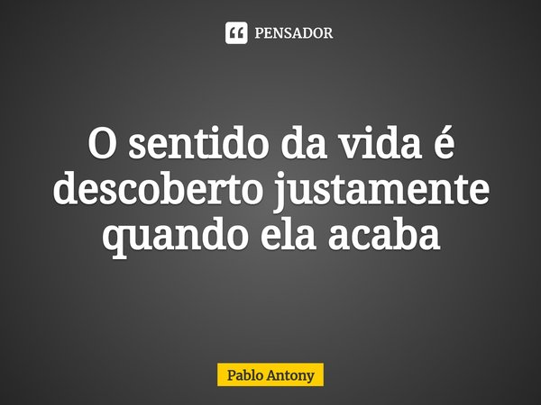 ⁠O sentido da vida é descoberto justamente quando ela acaba... Frase de Pablo Antony.