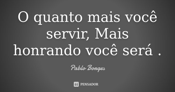 O quanto mais você servir, Mais honrando você será .... Frase de Pablo Borges.