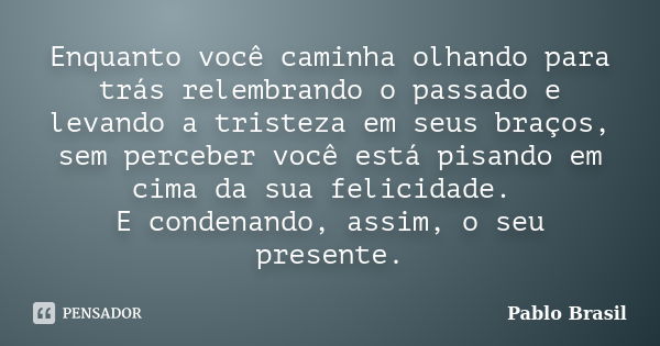 Enquanto você caminha olhando para trás relembrando o passado e levando a tristeza em seus braços, sem perceber você está pisando em cima da sua felicidade. E c... Frase de Pablo Brasil.