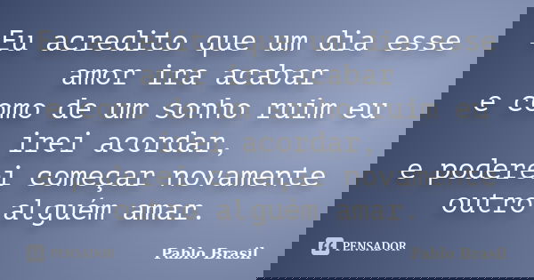 Eu acredito que um dia esse amor ira acabar e como de um sonho ruim eu irei acordar, e poderei começar novamente outro alguém amar.... Frase de Pablo Brasil.