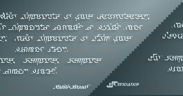 Não importa o que acontecer, não importa aonde a vida nos levar, não importa o fim que vamos ter. Eu sempre, sempre, sempre vou amar você.... Frase de Pablo Brasil.