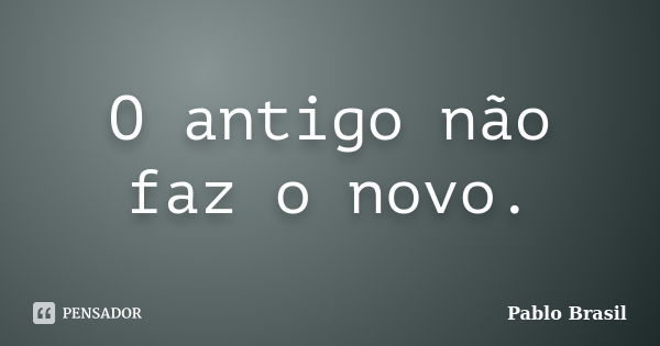 O antigo não faz o novo.... Frase de Pablo Brasil.