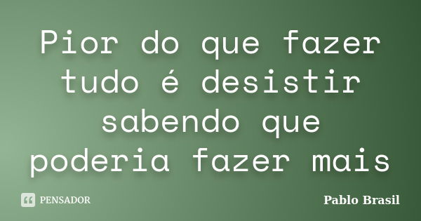 Pior do que fazer tudo é desistir sabendo que poderia fazer mais... Frase de Pablo Brasil.