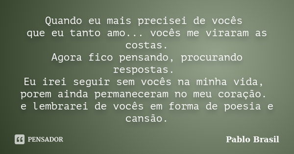 Quando eu mais precisei de vocês que eu tanto amo... vocês me viraram as costas. Agora fico pensando, procurando respostas. Eu irei seguir sem vocês na minha vi... Frase de Pablo Brasil.