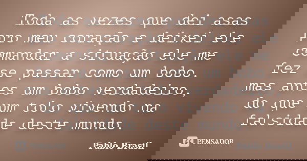 Toda as vezes que dei asas pro meu coração e deixei ele comandar a situação ele me fez se passar como um bobo. mas antes um bobo verdadeiro, do que um tolo vive... Frase de Pablo Brasil.