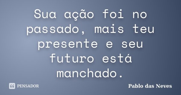 Sua ação foi no passado, mais teu presente e seu futuro está manchado.... Frase de Pablo das Neves.