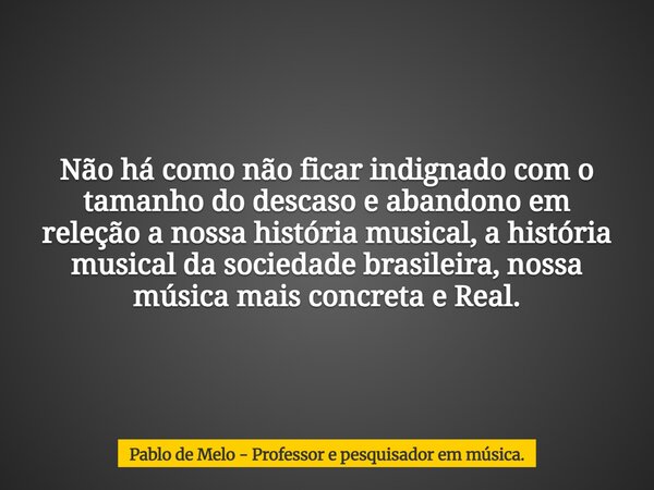 Não há como não ficar indignado com o tamanho do descaso e abandono em releção a nossa história musical, a história musical da sociedade brasileira, nossa músic... Frase de Pablo de Melo - Professor e pesquisador em música..