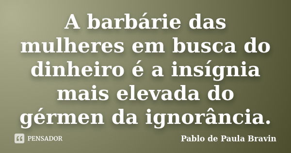 A barbárie das mulheres em busca do dinheiro é a insígnia mais elevada do gérmen da ignorância.... Frase de Pablo de Paula Bravin.