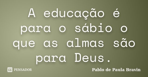 A educação é para o sábio o que as almas são para Deus.... Frase de Pablo de Paula Bravin.