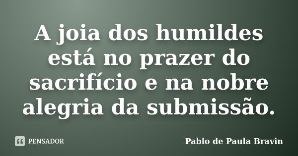 A joia dos humildes está no prazer do sacrifício e na nobre alegria da submissão.... Frase de Pablo de Paula Bravin.