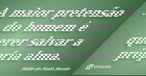 A maior pretensão do homem é querer salvar a própria alma.... Frase de Pablo de Paula Bravin.