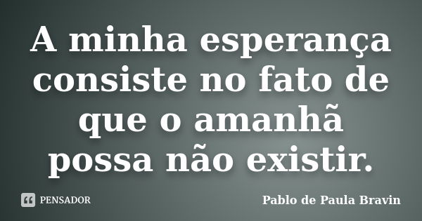 A minha esperança consiste no fato de que o amanhã possa não existir.... Frase de Pablo de Paula Bravin.