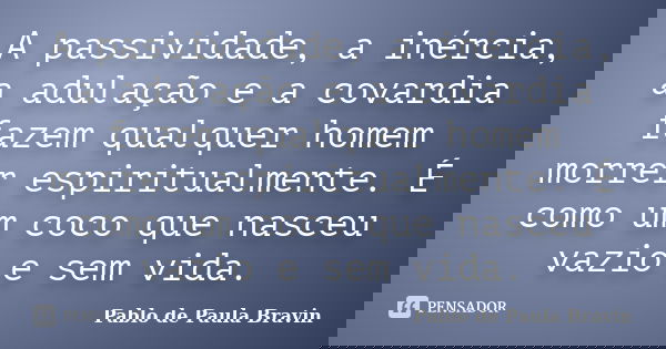 A passividade, a inércia, a adulação e a covardia fazem qualquer homem morrer espiritualmente. É como um coco que nasceu vazio e sem vida.... Frase de Pablo de Paula Bravin.