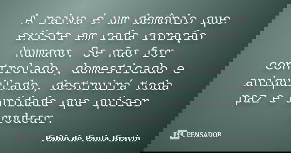 A raiva é um demônio que existe em cada coração humano. Se não for controlado, domesticado e aniquilado, destruirá toda paz e unidade que quiser rodear.... Frase de Pablo de Paula Bravin.