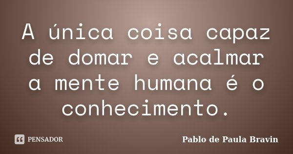 A única coisa capaz de domar e acalmar a mente humana é o conhecimento.... Frase de Pablo de Paula Bravin.