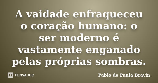 A vaidade enfraqueceu o coração humano: o ser moderno é vastamente enganado pelas próprias sombras.... Frase de Pablo de Paula Bravin.