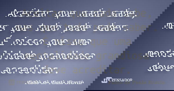 Aceitar que nada sabe, mas que tudo pode saber. É nisso que uma mentalidade grandiosa deve acreditar.... Frase de Pablo de Paula Bravin.