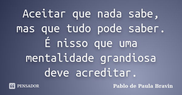 Aceitar que nada sabe, mas que tudo pode saber. É nisso que uma mentalidade grandiosa deve acreditar.... Frase de Pablo de Paula Bravin.