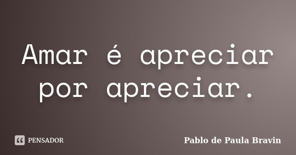 Amar é apreciar por apreciar.... Frase de Pablo de Paula Bravin.