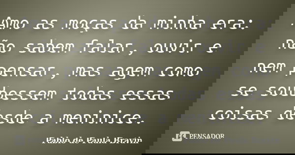 Amo as moças da minha era: não sabem falar, ouvir e nem pensar, mas agem como se soubessem todas essas coisas desde a meninice.... Frase de Pablo de Paula Bravin.