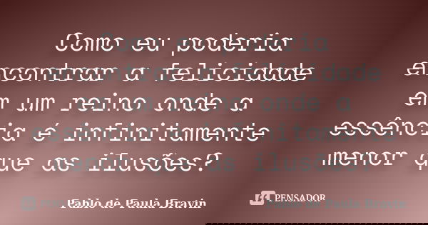 Como eu poderia encontrar a felicidade em um reino onde a essência é infinitamente menor que as ilusões?... Frase de Pablo de Paula Bravin.