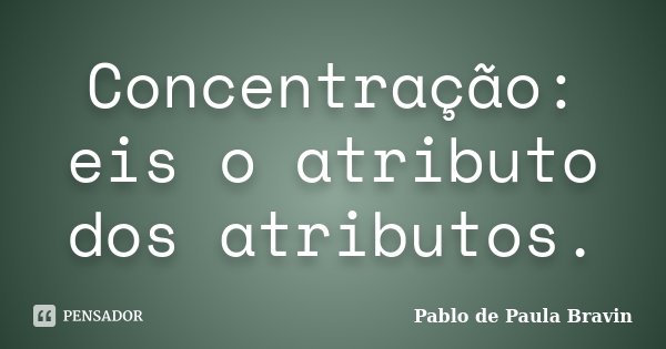 Concentração: eis o atributo dos atributos.... Frase de Pablo de Paula Bravin.