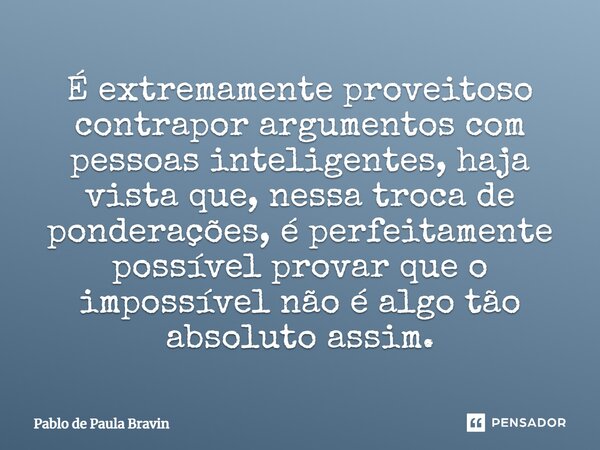 É extremamente proveitoso contrapor argumentos com pessoas inteligentes, haja vista que, nessa troca de ponderações, é perfeitamente possível provar que o impos... Frase de Pablo de Paula Bravin.