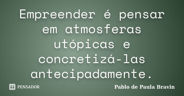 Empreender é pensar em atmosferas utópicas e concretizá-las antecipadamente.... Frase de Pablo de Paula Bravin.