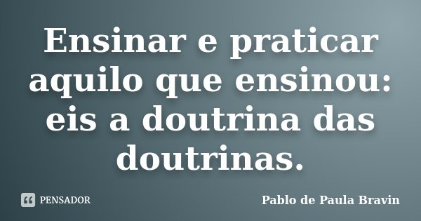 Ensinar e praticar aquilo que ensinou: eis a doutrina das doutrinas.... Frase de Pablo de Paula Bravin.