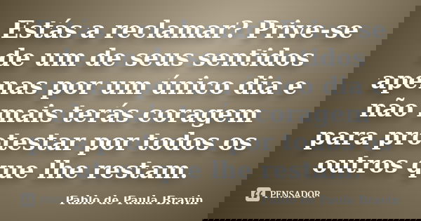 Estás a reclamar? Prive-se de um de seus sentidos apenas por um único dia e não mais terás coragem para protestar por todos os outros que lhe restam.... Frase de Pablo de Paula Bravin.