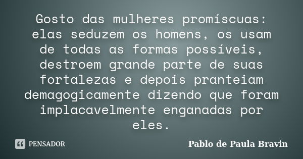 Gosto das mulheres promíscuas: elas seduzem os homens, os usam de todas as formas possíveis, destroem grande parte de suas fortalezas e depois pranteiam demagog... Frase de Pablo de Paula Bravin.