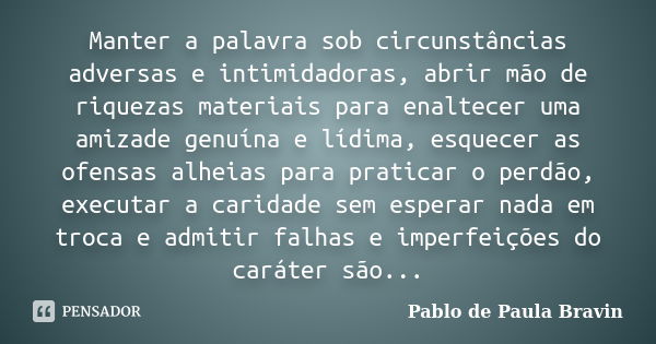 Manter a palavra sob circunstâncias adversas e intimidadoras, abrir mão de riquezas materiais para enaltecer uma amizade genuína e lídima, esquecer as ofensas a... Frase de Pablo de Paula Bravin.