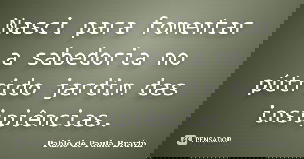 Nasci para fomentar a sabedoria no pútrido jardim das insipiências.... Frase de Pablo de Paula Bravin.