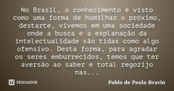 No Brasil, o conhecimento é visto como uma forma de humilhar o próximo, destarte, vivemos em uma sociedade onde a busca e a explanação da intelectualidade são t... Frase de Pablo de Paula Bravin.