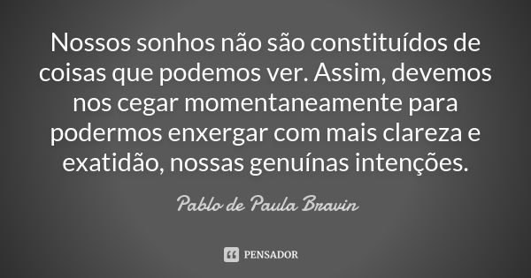 Nossos sonhos não são constituídos de coisas que podemos ver. Assim, devemos nos cegar momentaneamente para podermos enxergar com mais clareza e exatidão, nossa... Frase de Pablo de Paula Bravin.