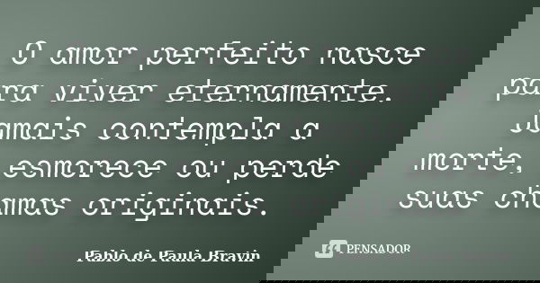 O amor perfeito nasce para viver eternamente. Jamais contempla a morte, esmorece ou perde suas chamas originais.... Frase de Pablo de Paula Bravin.