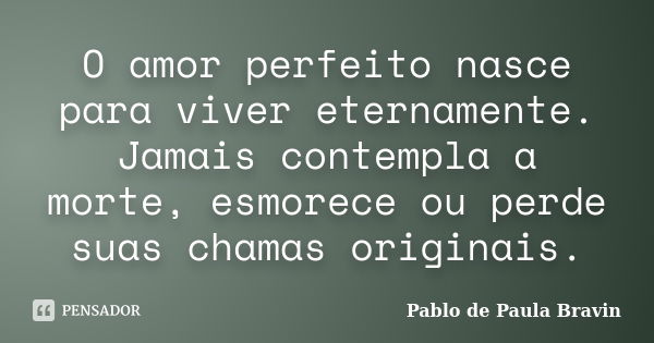 O amor perfeito nasce para viver eternamente. Jamais contempla a morte, esmorece ou perde suas chamas originais.... Frase de Pablo de Paula Bravin.