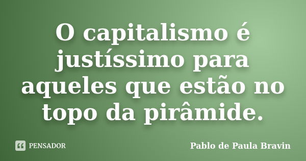 O capitalismo é justíssimo para aqueles que estão no topo da pirâmide.... Frase de Pablo de Paula Bravin.