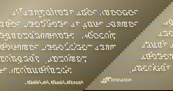 O conjunto das nossas ações reflete o que somos categoricamente. Assim, tudo devemos realizar com determinação, primor, paixão e minudência.... Frase de Pablo de Paula Bravin.