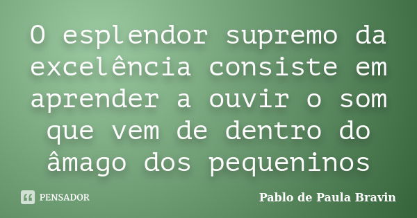 O esplendor supremo da excelência consiste em aprender a ouvir o som que vem de dentro do âmago dos pequeninos... Frase de Pablo de Paula Bravin.