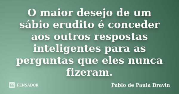 O maior desejo de um sábio erudito é conceder aos outros respostas inteligentes para as perguntas que eles nunca fizeram.... Frase de Pablo de Paula Bravin.