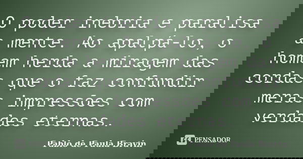 O poder inebria e paralisa a mente. Ao apalpá-lo, o homem herda a miragem das cordas que o faz confundir meras impressões com verdades eternas.... Frase de Pablo de Paula Bravin.