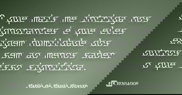 O que mais me intriga nos ignorantes é que eles exigem humildade dos outros sem ao menos saber o que isso significa.... Frase de Pablo de Paula Bravin.