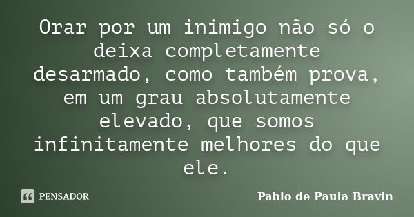 Orar por um inimigo não só o deixa completamente desarmado, como também prova, em um grau absolutamente elevado, que somos infinitamente melhores do que ele.... Frase de Pablo de Paula Bravin.