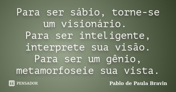 Para ser sábio, torne-se um visionário. Para ser inteligente, interprete sua visão. Para ser um gênio, metamorfoseie sua vista.... Frase de Pablo de Paula Bravin.
