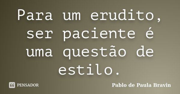 Para um erudito, ser paciente é uma questão de estilo.... Frase de Pablo de Paula Bravin.