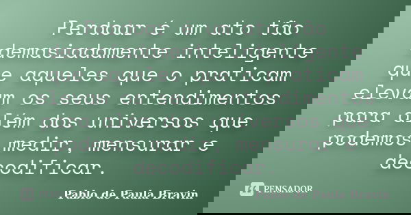 Perdoar é um ato tão demasiadamente inteligente que aqueles que o praticam elevam os seus entendimentos para além dos universos que podemos medir, mensurar e de... Frase de Pablo de Paula Bravin.