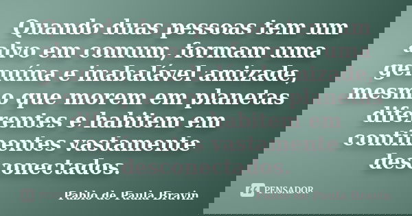 Quando duas pessoas tem um alvo em comum, formam uma genuína e inabalável amizade, mesmo que morem em planetas diferentes e habitem em continentes vastamente de... Frase de Pablo de Paula Bravin.