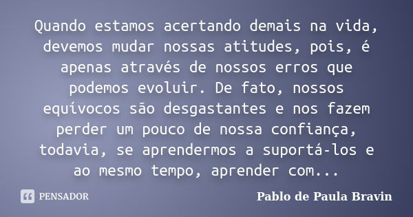 Quando estamos acertando demais na vida, devemos mudar nossas atitudes, pois, é apenas através de nossos erros que podemos evoluir. De fato, nossos equívocos sã... Frase de Pablo de Paula Bravin.