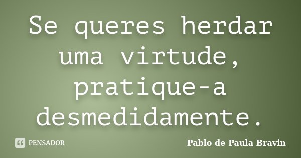 Se queres herdar uma virtude, pratique-a desmedidamente.... Frase de Pablo de Paula Bravin.